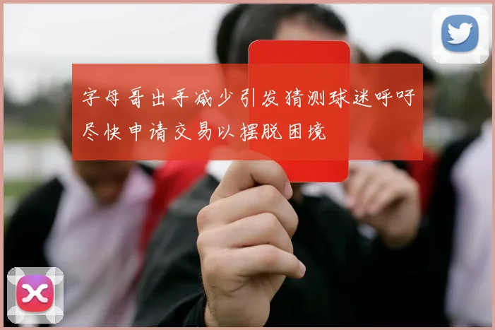 字母哥出手减少引发猜测球迷呼吁尽快申请交易以摆脱困境