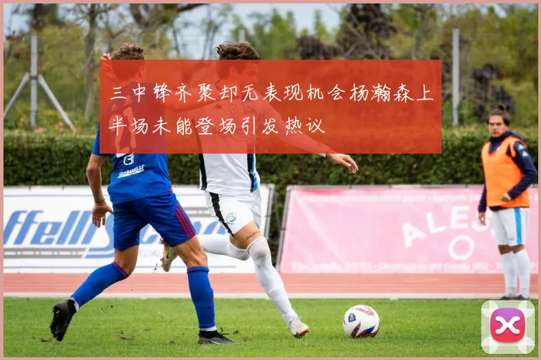 三中锋齐聚却无表现机会杨瀚森上半场未能登场引发热议