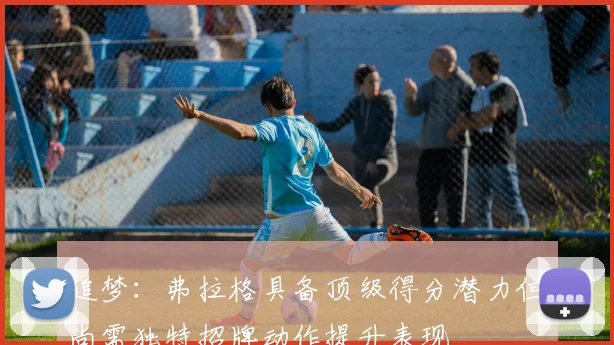 追梦：弗拉格具备顶级得分潜力但尚需独特招牌动作提升表现