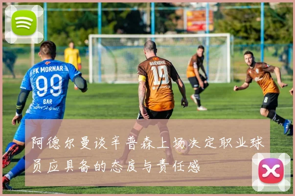 阿德尔曼谈辛普森上场决定职业球员应具备的态度与责任感