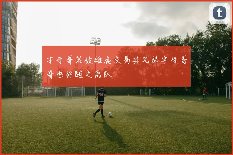 字母哥若被雄鹿交易其兄弟字母哥哥也将随之离队