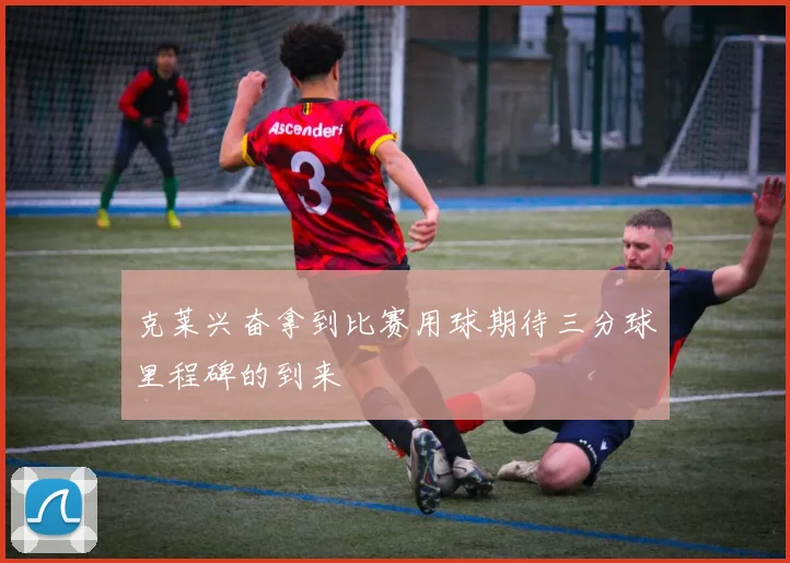 克莱兴奋拿到比赛用球期待三分球里程碑的到来