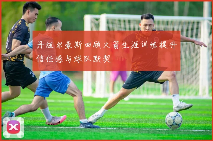 丹纽尔豪斯回顾火箭生涯训练提升信任感与球队默契