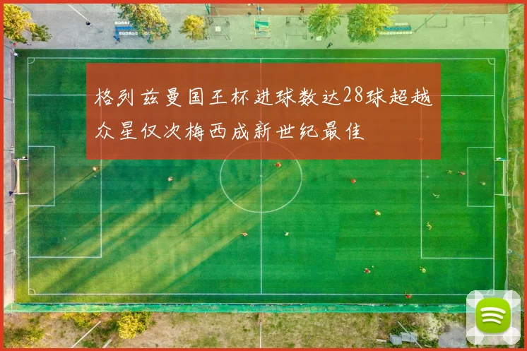 格列兹曼国王杯进球数达28球超越众星仅次梅西成新世纪最佳