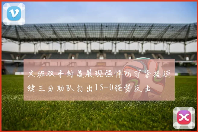 文班双手封盖展现强悍防守紧接连续三分助队打出15-0强势反击