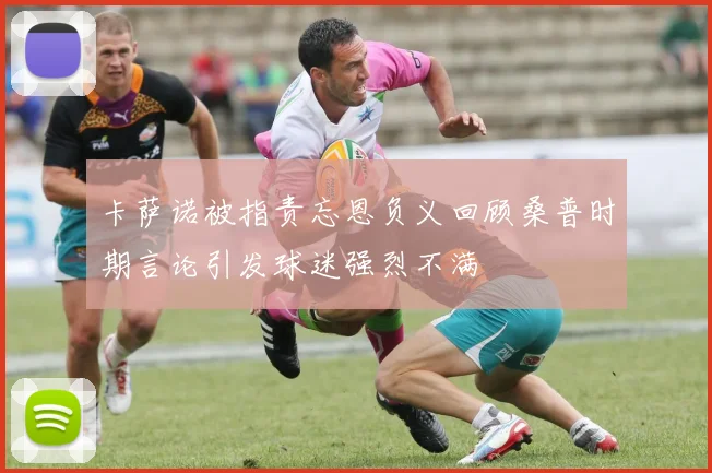 卡萨诺被指责忘恩负义回顾桑普时期言论引发球迷强烈不满