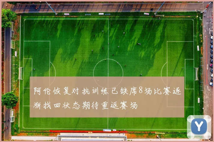 阿伦恢复对抗训练已缺席8场比赛逐渐找回状态期待重返赛场