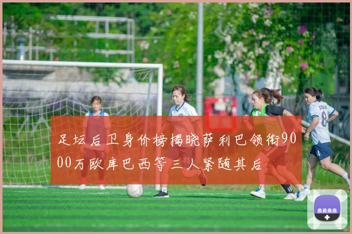 足坛后卫身价榜揭晓萨利巴领衔9000万欧库巴西等三人紧随其后