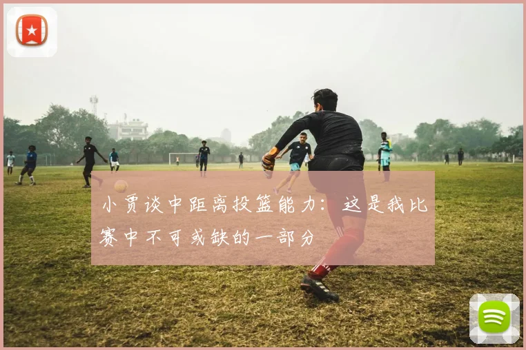小贾谈中距离投篮能力：这是我比赛中不可或缺的一部分