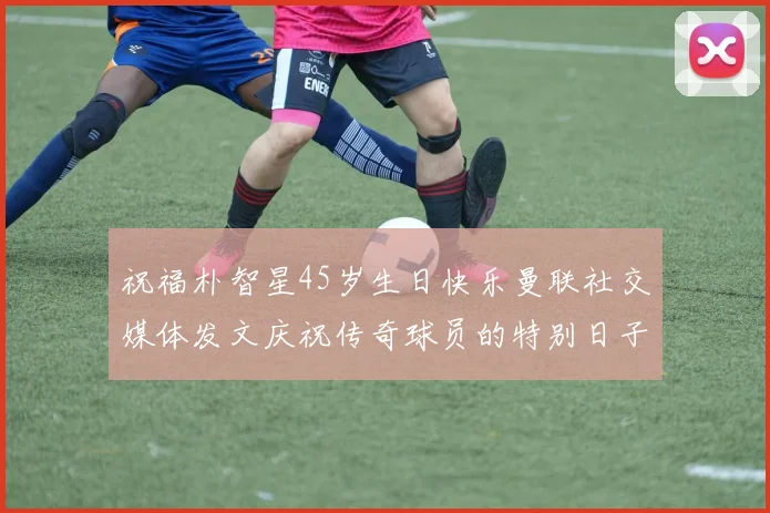 祝福朴智星45岁生日快乐曼联社交媒体发文庆祝传奇球员的特别日子