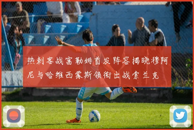 热刺客战富勒姆首发阵容揭晓穆阿尼与哈维西蒙斯领衔出战索兰克