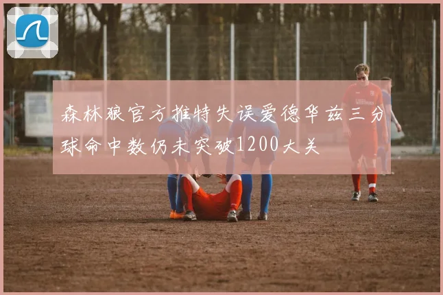 森林狼官方推特失误爱德华兹三分球命中数仍未突破1200大关