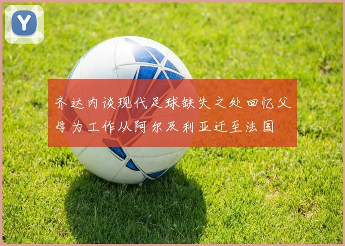 齐达内谈现代足球缺失之处回忆父母为工作从阿尔及利亚迁至法国