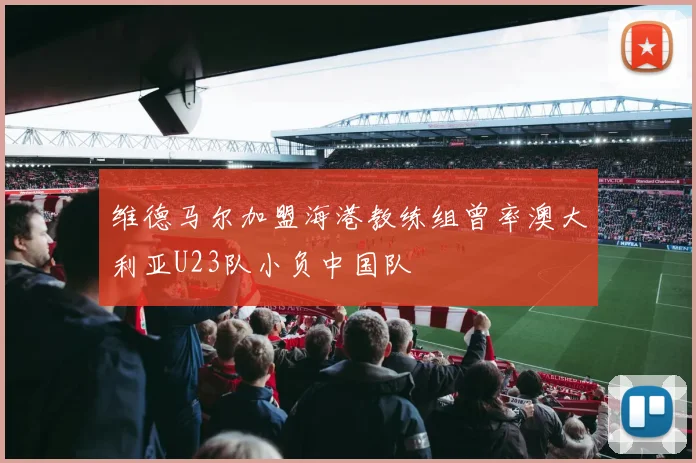 维德马尔加盟海港教练组曾率澳大利亚U23队小负中国队