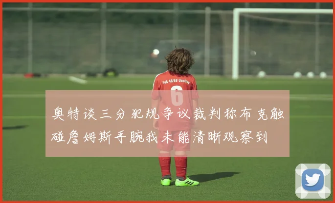 奥特谈三分犯规争议裁判称布克触碰詹姆斯手腕我未能清晰观察到