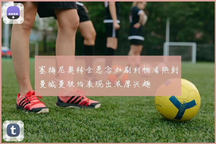 塞梅尼奥转会悬念加剧利物浦热刺曼城曼联均表现出浓厚兴趣