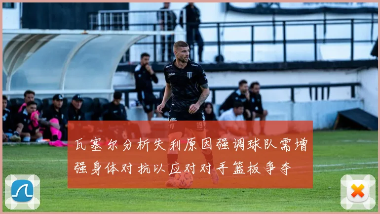 瓦塞尔分析失利原因强调球队需增强身体对抗以应对对手篮板争夺