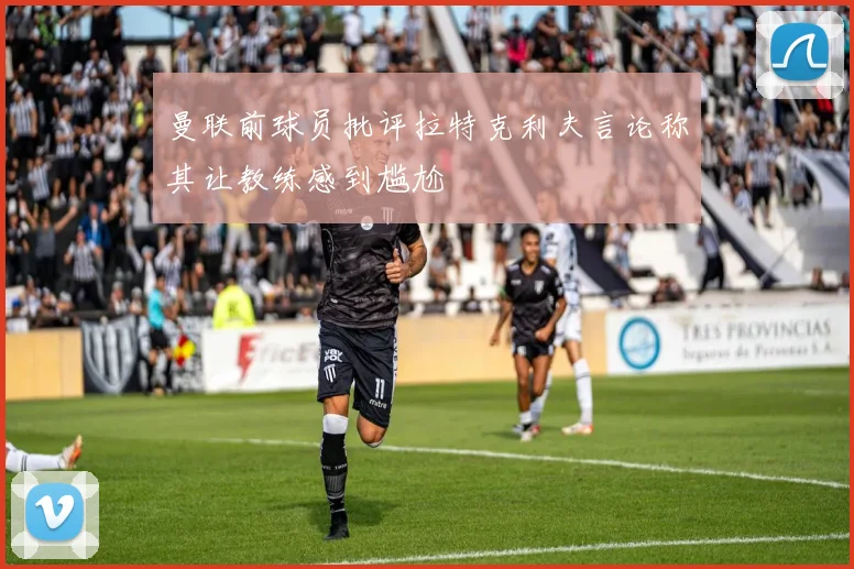 曼联前球员批评拉特克利夫言论称其让教练感到尴尬