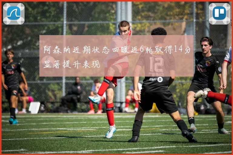 阿森纳近期状态回暖近6轮取得14分显著提升表现