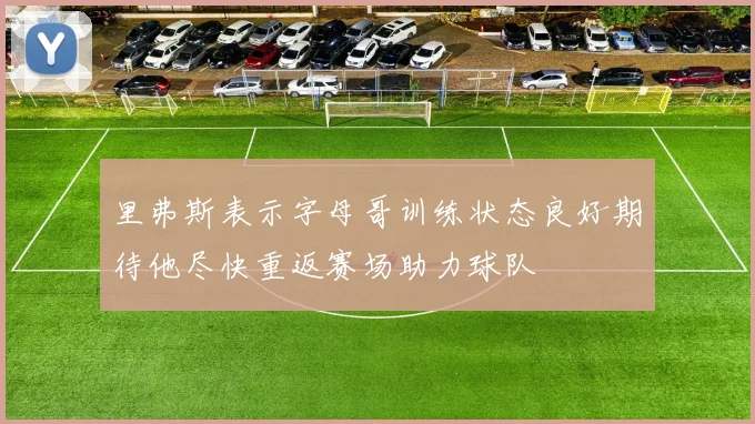 里弗斯表示字母哥训练状态良好期待他尽快重返赛场助力球队