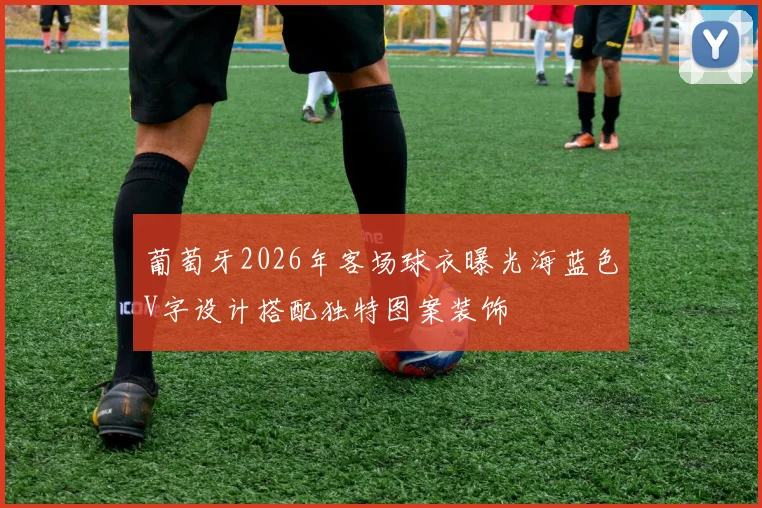 葡萄牙2026年客场球衣曝光海蓝色V字设计搭配独特图案装饰