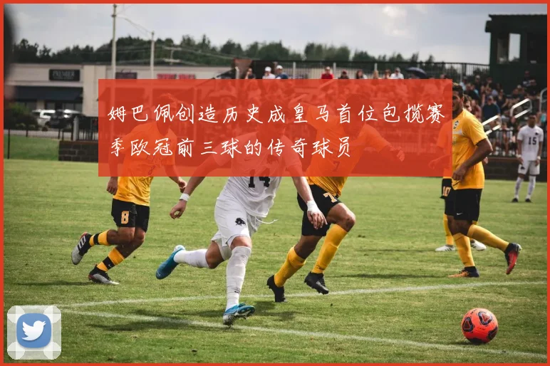 姆巴佩创造历史成皇马首位包揽赛季欧冠前三球的传奇球员