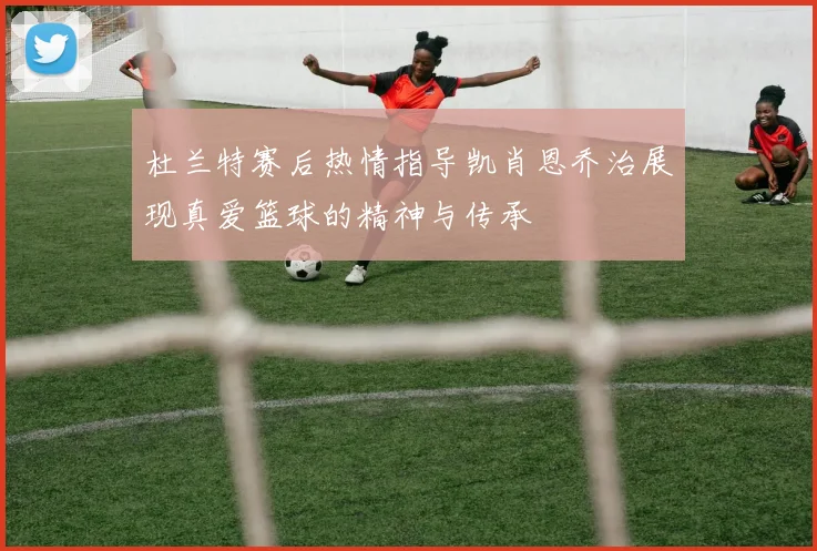 杜兰特赛后热情指导凯肖恩乔治展现真爱篮球的精神与传承