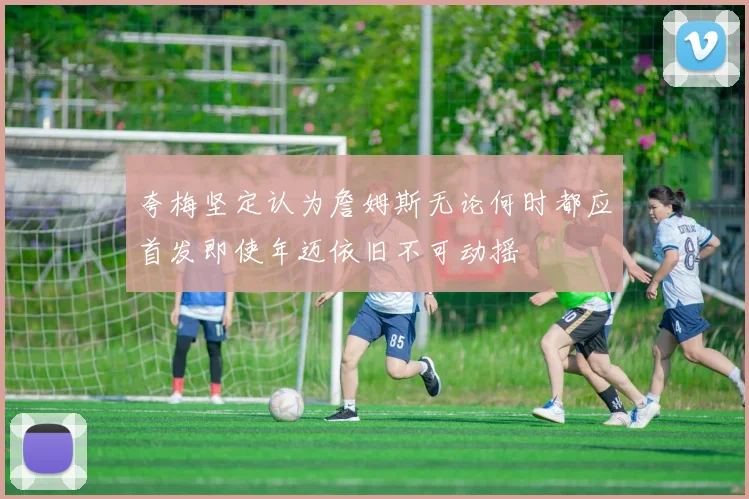 夸梅坚定认为詹姆斯无论何时都应首发即使年迈依旧不可动摇