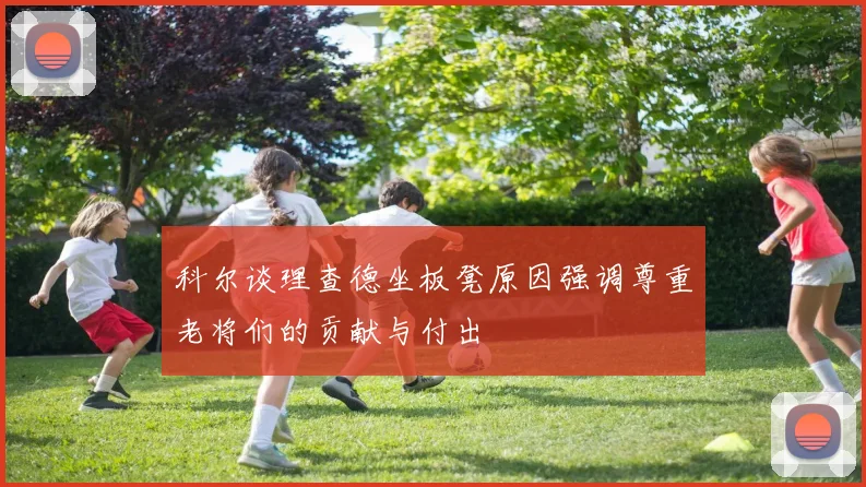 科尔谈理查德坐板凳原因强调尊重老将们的贡献与付出