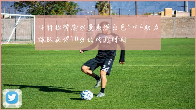 怀特称赞谢尔曼表现出色5中4助力球队获得10分的精彩时刻