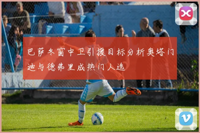 巴萨冬窗中卫引援目标分析奥塔门迪与德弗里成热门人选