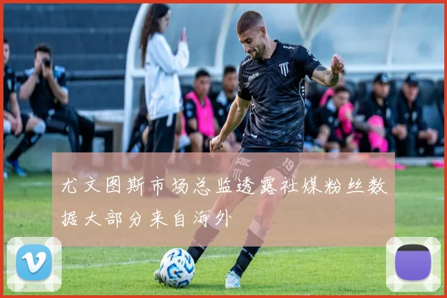 尤文图斯市场总监透露社媒粉丝数据大部分来自海外